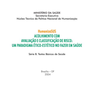 MINISTÉRIO DA SAÚDE
                   Secretaria-Executiva
   Núcleo Técnico da Política Nacional de Humanização




                 HumanizaSUS
              ACOLHIMENTO COM
      AVALIAÇÃO E CLASSIFICAÇÃO DE RISCO:
   PARADIGMA ÉTICO-ESTÉTICO FAZER
UM PARADIGMA ÉTICO-ESTÉTICO NO FAZER EM SAÚDE

            Série B. Textos Básicos de Saúde




                       Brasília − DF
                          2004
 