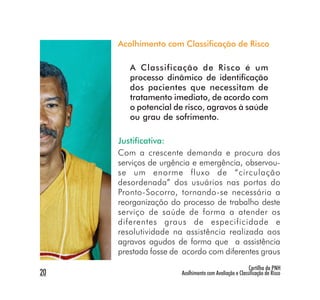 Acolhimento com Classificação de Risco

        A Classificação de Risco é um
        processo dinâmico de identificação
        dos pacientes que necessitam de
        tratamento imediato, de acordo com
        o potencial de risco, agravos à saúde
        ou grau de sofrimento.

     Justificativa:
     Com a crescente demanda e procura dos
     serviços de urgência e emergência, observou-
     se um enorme fluxo de “circulação
     desordenada” dos usuários nas portas do
     Pronto-Socorro, tornando-se necessária a
     reorganização do processo de trabalho deste
     serviço de saúde de forma a atender os
     diferentes graus de especificidade e
     resolutividade na assistência realizada aos
     agravos agudos de forma que a assistência
     prestada fosse de acordo com diferentes graus
                                                       Cartilha da PNH
20                    Acolhimento com Avaliação e Classificação de Risco
 