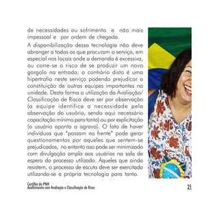 de necessidades ou sofrimento e não mais
impessoal e por ordem de chegada.
A disponibilização dessa tecnologia não deve
abranger a todos os que procuram o serviço, em
especial nos locais onde a demanda é excessiva,
ou corre-se o risco de se produzir um novo
gargalo na entrada; o contrário disto é uma
hipertrofia neste serviço podendo prejudicar a
constituição de outras equipes importantes na
unidade. Desta forma a utilização da Avaliação/
Classificação de Risco deve ser por observação
(a equipe identifica a necessidade pela
observação do usuário, sendo aqui necessário
capacitação mínima para tanto) ou por explicitação
(o usuário aponta o agravo). O fato de haver
indivíduos que “passam na frente” pode gerar
questionamentos por aqueles que sentem-se
prejudicados, no entanto isso pode ser minimizado
com divulgação ampla aos usuários na sala de
espera do processo utilizado. Àqueles que ainda
resistem, o processo de escuta deve ser exercitado
utilizando-se a própria tecnologia para tanto.
Cartilha da PNH
Acolhimento com Avaliação e Classificação de Risco   21
 