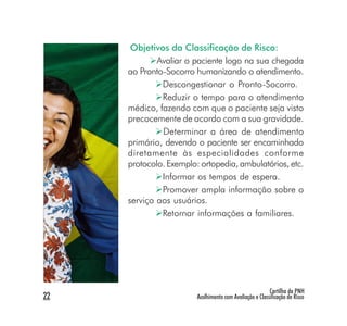 Objetivos da Classificação de Risco:
             Avaliar o paciente logo na sua chegada
     ao Pronto-Socorro humanizando o atendimento.
              Descongestionar o Pronto-Socorro.
              Reduzir o tempo para o atendimento
     médico, fazendo com que o paciente seja visto
     precocemente de acordo com a sua gravidade.
              Determinar a área de atendimento
     primário, devendo o paciente ser encaminhado
     diretamente às especialidades conforme
     protocolo. Exemplo: ortopedia, ambulatórios, etc.
              Informar os tempos de espera.
              Promover ampla informação sobre o
     serviço aos usuários.
              Retornar informações a familiares.




                                                         Cartilha da PNH
22                      Acolhimento com Avaliação e Classificação de Risco
 