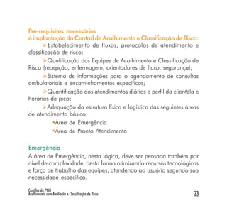 Pré-requisitos necessários
à implantação da Central de Acolhimento e Classificação de Risco:
         Estabelecimento de fluxos, protocolos de atendimento e
classificação de risco;
         Qualificação das Equipes de Acolhimento e Classificação de
Risco (recepção, enfermagem, orientadores de fluxo, segurança);
         Sistema de informações para o agendamento de consultas
ambulatoriais e encaminhamentos específicos;
         Quantificação dos atendimentos diários e perfil da clientela e
horários de pico;
         Adequação da estrutura física e logística das seguintes áreas
de atendimento básico:
             Área de Emergência
             Área de Pronto Atendimento

Emergência
A área de Emergência, nesta lógica, deve ser pensada também por
nível de complexidade, desta forma otimizando recursos tecnológicos
e força de trabalho das equipes, atendendo ao usuário segundo sua
necessidade específica.

Cartilha da PNH
Acolhimento com Avaliação e Classificação de Risco                   23
 