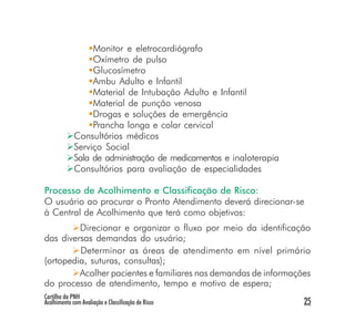 Monitor e eletrocardiógrafo
                  Oxímetro de pulso
                  Glucosímetro
                  Ambu Adulto e Infantil
                  Material de Intubação Adulto e Infantil
                  Material de punção venosa
                  Drogas e soluções de emergência
                  Prancha longa e colar cervical
             Consultórios médicos
             Serviço Social
             Sala de administração de medicamentos e inaloterapia
             Consultórios para avaliação de especialidades

Processo de Acolhimento e Classificação de Risco:
O usuário ao procurar o Pronto Atendimento deverá direcionar-se
à Central de Acolhimento que terá como objetivos:
         Direcionar e organizar o fluxo por meio da identificação
das diversas demandas do usuário;
         Determinar as áreas de atendimento em nível primário
(ortopedia, suturas, consultas);
         Acolher pacientes e familiares nas demandas de informações
do processo de atendimento, tempo e motivo de espera;
Cartilha da PNH
Acolhimento com Avaliação e Classificação de Risco                  25
 