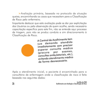 Avaliação primária, baseada no protocolo de situação
queixa, encaminhando os casos que necessitam para a Classificação
de Risco pelo enfermeiro.
Importante destacar que esta avaliação pode se dar por explicitação
dos Usuários ou pela observação de quem acolhe, sendo necessário
capacitação específica para este fim, não se entende aqui processo
de triagem, pois não se produz conduta e sim direcionamento à
Classificação de Risco.
                                                  to tem
                       A Central de Acolhimen
                                                en di da
                        su a de m an da at
                                                precisar
                        imediatamente sem
                                                m éd ic a
                        es pe ra r co ns ul ta
                        (p ro cu ra   po r     ex am es ,
                                                 is, etc.),
                         consultas ambulatoria
                                                  médico
                         evitando atendimento
                                                ria.
                         de forma desnecessá


Após o atendimento inicial, o paciente é encaminhado para o
consultório de enfermagem onde a classificação de risco é feita
baseada nos seguintes dados:
                                                                        Cartilha da PNH
26                                     Acolhimento com Avaliação e Classificação de Risco
 