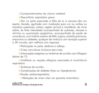 Comprometimentos da coluna vertebral.
        Desconforto respiratório grave.
        Dor no peito associada à falta de ar e cianose (dor em
aperto, facada, agulhada com irradiação para um ou ambos os
membros superiores, ombro, região cervical e mandíbula, de início
súbito, de forte intensidade acompanhada de sudorese, náuseas e
vômitos ou queimação epigástrica, acompanhada de perda de
consciência, com história anterior de IAM, angina, embolia pulmonar,
aneurisma ou diabetes; qualquer dor torácica com duração superior
a 30 minutos, sem melhora com repouso).
        Perfurações no peito, abdome e cabeça.
        Crises convulsivas (inclusive pós-crise).
        Intoxicações exógenas ou tentativas de suicídio com Glasgow
abaixo de 12.
        Anafilaxia ou reações alérgicas associadas à insuficiência
respiratória.
        Tentativas de suicídio.
        Complicações de diabetes (hipo ou hiperglicemia).
        Parada cardiorrespiratória.
          Alterações de sinais vitais em paciente sintomático:
Cartilha da PNH
Acolhimento com Avaliação e Classificação de Risco                29
 