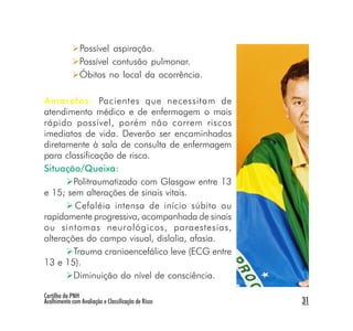 Possível aspiração.
                Possível contusão pulmonar.
                Óbitos no local da ocorrência.

Amarelos: Pacientes que necessitam de
atendimento médico e de enfermagem o mais
rápido possível, porém não correm riscos
imediatos de vida. Deverão ser encaminhados
diretamente à sala de consulta de enfermagem
para classificação de risco.
Situação/Queixa:
        Politraumatizado com Glasgow entre 13
e 15; sem alterações de sinais vitais.
        Cefaléia intensa de início súbito ou
rapidamente progressiva, acompanhada de sinais
ou sintomas neurológicos, paraestesias,
alterações do campo visual, dislalia, afasia.
        Trauma cranioencefálico leve (ECG entre
13 e 15).
        Diminuição do nível de consciência.

Cartilha da PNH
Acolhimento com Avaliação e Classificação de Risco   31
 