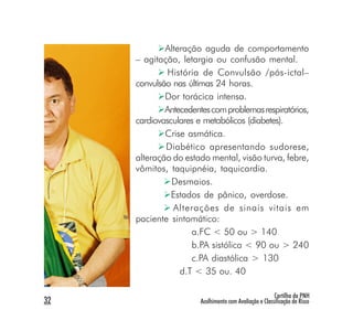 Alteração aguda de comportamento
     – agitação, letargia ou confusão mental.
              História de Convulsão /pós-ictal–
     convulsão nas últimas 24 horas.
             Dor torácica intensa.
             Antecedentes com problemas respiratórios,
     cardiovasculares e metabólicos (diabetes).
             Crise asmática.
             Diabético apresentando sudorese,
     alteração do estado mental, visão turva, febre,
     vômitos, taquipnéia, taquicardia.
               Desmaios.
               Estados de pânico, overdose.
               Alterações de sinais vitais em
     paciente sintomático:
                    a.FC < 50 ou > 140
                    b.PA sistólica < 90 ou > 240
                    c.PA diastólica > 130
                 d.T < 35 ou. 40

                                                        Cartilha da PNH
32                     Acolhimento com Avaliação e Classificação de Risco
 
