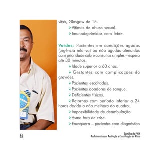 vitais, Glasgow de 15.
              Vítimas de abuso sexual.
              Imunodeprimidos com febre.

     Verdes: Pacientes em condições agudas
     (urgência relativa) ou não agudas atendidos
     com prioridade sobre consultas simples – espera
     até 30 minutos.
            Idade superior a 60 anos.
             Gestantes com complicações da
     gravidez.
            Pacientes escoltados.
            Pacientes doadores de sangue.
            Deficientes físicos.
            Retornos com período inferior a 24
     horas devido a não melhora do quadro.
            Impossibilidade de deambulação.
            Asma fora de crise.
            Enxaqueca – pacientes com diagnóstico

                                                        Cartilha da PNH
34                     Acolhimento com Avaliação e Classificação de Risco
 
