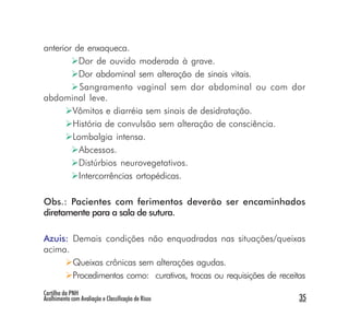 anterior de enxaqueca.
          Dor de ouvido moderada à grave.
          Dor abdominal sem alteração de sinais vitais.
          Sangramento vaginal sem dor abdominal ou com dor
abdominal leve.
        Vômitos e diarréia sem sinais de desidratação.
        História de convulsão sem alteração de consciência.
        Lombalgia intensa.
          Abcessos.
          Distúrbios neurovegetativos.
          Intercorrências ortopédicas.

Obs.: Pacientes com ferimentos deverão ser encaminhados
diretamente para a sala de sutura.

Azuis: Demais condições não enquadradas nas situações/queixas
acima.
       Queixas crônicas sem alterações agudas.
       Procedimentos como: curativos, trocas ou requisições de receitas
Cartilha da PNH
Acolhimento com Avaliação e Classificação de Risco                   35
 
