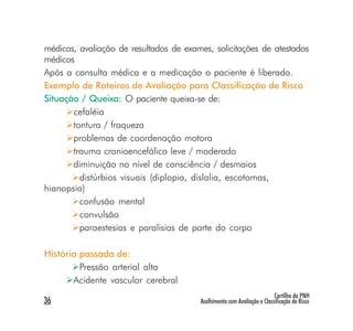 médicas, avaliação de resultados de exames, solicitações de atestados
médicos
Após a consulta médica e a medicação o paciente é liberado.
Exemplo de Roteiros de Avaliação para Classificação de Risco
Situação / Queixa: O paciente queixa-se de:
                   :
       cefaléia
       tontura / fraqueza
       problemas de coordenação motora
       trauma cranioencefálico leve / moderado
       diminuição no nível de consciência / desmaios
         distúrbios visuais (diplopia, dislalia, escotomas,
hianopsia)
         confusão mental
         convulsão
         paraestesias e paralisias de parte do corpo

História passada de:
         Pressão arterial alta
       Acidente vascular cerebral
                                                                         Cartilha da PNH
36                                      Acolhimento com Avaliação e Classificação de Risco
 