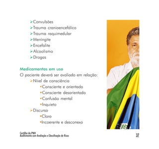 Convulsões
             Trauma cranioencefálico
             Trauma raquimedular
             Meningite
             Encefalite
             Alcoolismo
             Drogas

Medicamentos em uso
O paciente deverá ser avaliado em relação:
      Nível de consciência
            Consciente e orientado
            Consciente desorientado
            Confusão mental
            Inquieto
      Discurso
           Claro
           Incoerente e desconexo

Cartilha da PNH
Acolhimento com Avaliação e Classificação de Risco   37
 