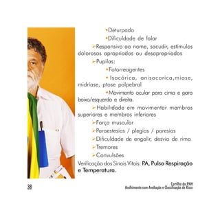 Deturpado
                   Dificuldade de falar
              Responsivo ao nome, sacudir, estímulos
     dolorosos apropriados ou desapropriados
              Pupilas:
                    Fotorreagentes
                     Isocórica, anisocorica,miose,
     midríase, ptose palpebral
                    Movimento ocular para cima e para
     baixo/esquerda e direita.
              Habilidade em movimentar membros
     superiores e membros inferiores
              Força muscular
              Paraestesias / plegias / paresias
              Dificuldade de engolir, desvio de rima
              Tremores
              Convulsões
     Verificação dos Sinais Vitais: PA, Pulso Respiração
     e Temperatura.

                                                          Cartilha da PNH
38                       Acolhimento com Avaliação e Classificação de Risco
 