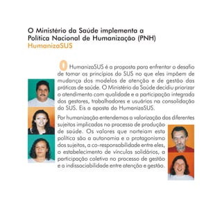 O Ministério da Saúde implementa a
Política Nacional de Humanização (PNH)
HumanizaSUS


         O   HumanizaSUS é a proposta para enfrentar o desafio
        de tomar os princípios do SUS no que eles impõem de
        mudança dos modelos de atenção e de gestão das
        práticas de saúde. O Ministério da Saúde decidiu priorizar
        o atendimento com qualidade e a participação integrada
        dos gestores, trabalhadores e usuários na consolidação
        do SUS. Eis a aposta do HumanizaSUS.
        Por humanização entendemos a valorização dos diferentes
        sujeitos implicados no processo de produção
        de saúde. Os valores que norteiam esta
        política são a autonomia e o protagonismo
        dos sujeitos, a co-responsabilidade entre eles,
        o estabelecimento de vínculos solidários, a
        participação coletiva no processo de gestão
        e a indissociabilidade entre atenção e gestão.
 