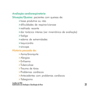 Avaliação cardiorespiratória
Situação/Queixa: pacientes com queixas de:
       tosse produtiva ou não
       dificuldades de respirar/cianose
       resfriado recente
       dor torácica intensa (ver mnemônico de avaliação)
        fadiga
       edema de extremidades
       taquicardia
       síncope
História passada de:
       Asma/bronquite
       Alergias
       Enfisema
       Tuberculose
       Trauma de tórax
       Problemas cardíacos
       Antecedentes com problemas cardíacos
       Tabagismo
Cartilha da PNH
Acolhimento com Avaliação e Classificação de Risco         39
 