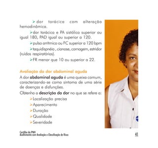 dor torácica com alteração
hemodinâmica.
        dor torácica e PA sistólica superior ou
igual 180, PAD igual ou superior a 120.
        pulso arrítmico ou FC superior a 120 bpm
        taquidispnéia , cianose, cornagem, estridor
(ruídos respiratórios).
        FR menor que 10 ou superior a 22.

Avaliação da dor abdominal aguda
A dor abdominal aguda é uma queixa comum,
caracterizando-se como sintoma de uma série
de doenças e disfunções.
Obtenha a descrição da dor no que se refere a:
       Localização precisa
       Aparecimento
        Duração
        Qualidade
       Severidade

Cartilha da PNH
Acolhimento com Avaliação e Classificação de Risco    41
 