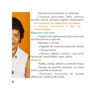 Manobras provocativas ou paliativas
               Sintomas associados: febre, vômitos,
     diarréia, disúria, secreção vaginal, sangramento.
         Em mulheres em idade fértil, considerar
         a história menstrual e tipo de
         anticoncepção.
     Relacione a dor com:
              Ingestão de medicamentos (particularmente
     antiinflamatórios e aspirina)
              Náuseas e vômitos
                Ingestão de alimentos (colecistite, úlcera)
                Sangramentos
                Disúria/ urgência urinária/ urina turva/
     hematúria/ sensibilidade supra púbica
     Observe:
              Palidez, cianose, icterícia ou sinais de choque
              Posição do paciente (exemplo: na cólica
     renal o paciente se contorce)
               Distensão, movimento da parede
     abdominal, presença de ascites
42
 