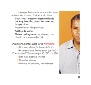 Apalpe levemente atentando para
resistências, massas, flacidez e cicatrizes
    Sinais vitais: observe hiperventilação
    ou taquicardia, pressão arterial,
    temperatura
    Procedimentos diagnósticos:
    Análise de urina
    Eletrocardiograma (pacientes com
    história de riscos cardíacos).

Encaminhamentos para área Vermelha:
      Dor mais alteração hemodinâmica
      PAS menor que 90 ou maior que 180 /
FC maior que 120 e menor que 50 / PAS >=180
      Dor mais dispnéia intensa
      Dispnéia intensa
      Vômitos incoercíveis, hemetêmese




                                              43
 