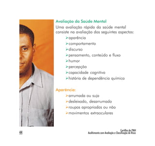 Avaliação da Saúde Mental
     Uma avaliação rápida da saúde mental
     consiste na avaliação dos seguintes aspectos:
             aparência
             comportamento
             discurso
             pensamento, conteúdo e fluxo
             humor
             percepção
             capacidade cognitiva
             história de dependência química

     Aparência:
           arrumada ou suja
           desleixado, desarrumado
           roupas apropriadas ou não
           movimentos extraoculares



                                                        Cartilha da PNH
44                     Acolhimento com Avaliação e Classificação de Risco
 