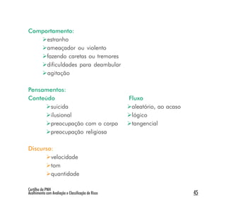 Comportamento:
     estranho
     ameaçador ou violento
     fazendo caretas ou tremores
     dificuldades para deambular
     agitação

Pensamentos:
Conteúdo                                             Fluxo
       suicida                                        aleatório, ao acaso
       ilusional                                      lógico
       preocupação com o corpo                        tangencial
       preocupação religiosa

Discurso:
        velocidade
        tom
        quantidade

Cartilha da PNH
Acolhimento com Avaliação e Classificação de Risco                          45
 