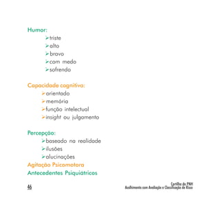 Humor:
         triste
         alto
         bravo
         com medo
         sofrendo

Capacidade cognitiva:
      orientado
      memória
      função intelectual
      insight ou julgamento

Percepção:
       baseado na realidade
       ilusões
       alucinações
Agitação Psicomotora
Antecedentes Psiquiátricos
                                                               Cartilha da PNH
46                            Acolhimento com Avaliação e Classificação de Risco
 