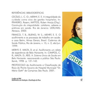 REFERÊNCIAS BIBLIOGRÁFICAS
CECÍLIO, L. C. O.; MERHY, E. E. A integralidade do
cuidado como eixo da gestão hospitalar, In:
PINHEIRO, Roseni; MATTOS, Ruben Araújo.(Org.).
Construção da integralidade: cotidiano, saberes e
práticas em saúde. Rio de Janeiro: UERJ/IMS:
Abrasco, 2003.
FRANCO, T. B.; BUENO, W. S.; MEHRY, E. E. O
acolhimento e os processos de trabalho em saúde:
o caso Betim, Minas Gerais, Brasil. Cadernos de
Saúde Pública, Rio de Janeiro, v. 15, n. 2, abr/jun.
1999.
MERHY, E. MALTA, D. et al. Acolhimento um relato
de experiência de Belo Horizonte. In: CAMPOS, C.
R.; MALTA. D.; REIS. A. Sistema Único de Saúde em
Belo Horizonte: reescrevendo o público São Paulo:
Xamã, 1998. p. 121-142.
PROTOCOLO de Acolhimento e Classificação de
Risco do Pronto Socorro do Hospital Municipal “Dr.
Mário Gatti” de Campinas São Paulo. 2001.


Cartilha da PNH
Acolhimento com Avaliação e Classificação de Risco     47
 