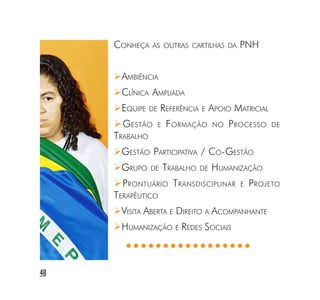 CONHEÇA    AS OUTRAS CARTILHAS DA          PNH


      AMBIÊNCIA
      CLÍNICA AMPLIADA
      EQUIPE    DE   REFERÊNCIA E APOIO MATRICIAL
       GESTÃO        E   F ORMAÇÃO       NO   P ROCESSO   DE
     TRABALHO
      GESTÃO PARTICIPATIVA / CO-GESTÃO
      GRUPO     DE       TRABALHO   DE   HUMANIZAÇÃO
       PRONTUÁRIO TRANSDISCIPLINAR              E   P ROJETO
     TERAPÊUTICO
      VISITA ABERTA E DIREITO A ACOMPANHANTE
      HUMANIZAÇÃO E REDES SOCIAIS
        ○○○○○○○○○○○○○○○○○


48
 