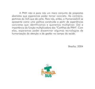 A PNH não é para nós um mero conjunto de propostas
abstratas que esperamos poder tornar concreto. Ao contrário,
partimos do SUS que dá certo. Para nós, então, o HumanizaSUS se
apresenta como uma política construída a partir de experiências
concretas que identificamos e queremos multiplicar. Daí a
importância da função multiplicadora das “Cartilhas da PNH”. Com
elas, esperamos poder disseminar algumas tecnologias de
humanização da atenção e da gestão no campo da saúde.




                                                  Brasília, 2004
 