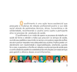O      acolhimento é uma ação tecno-assistencial que
pressupõe a mudança da relação profissional/usuário e sua rede
social através de parâmetros técnicos, éticos, humanitários e de
solidariedade, reconhecendo o usuário como sujeito e participante
ativo no processo de produção da saúde.
        O acolhimento é um modo de operar os processos de trabalho em
saúde de forma a atender a todos que procuram os serviços de saúde,
ouvindo seus pedidos e assumindo no serviço uma postura capaz de acolher,
escutar e pactuar respostas mais adequadas aos usuários. Implica prestar um
atendimento com resolutividade e responsabilização, orientando, quando
for o caso, o paciente e a família em relação a outros serviços de saúde para
a continuidade da assistência e estabelecendo articulações com esses serviços
para garantir a eficácia desses encaminhamentos.




                                                                           5
 