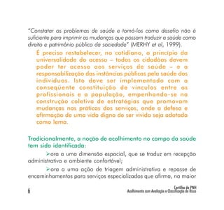 “Constatar os problemas de saúde e tomá-los como desafio não é
suficiente para imprimir as mudanças que possam traduzir a saúde como
direito e patrimônio público da sociedade” (MERHY et al, 1999).
    É preciso restabelecer, no cotidiano, o princípio da
    universalidade do acesso – todos os cidadãos devem
    poder ter acesso aos serviços de saúde – e a
    responsabilização das instâncias públicas pela saúde dos
    indivíduos. Isto deve ser implementado com a
    conseqüente constituição de vínculos entre os
    profissionais e a população, empenhando-se na
    construção coletiva de estratégias que promovam
    mudanças nas práticas dos serviços, onde a defesa e
    afirmação de uma vida digna de ser vivida seja adotada
    como lema.

Tradicionalmente, a noção de acolhimento no campo da saúde
tem sido identificada:
         ora a uma dimensão espacial, que se traduz em recepção
administrativa e ambiente confortável;
         ora a uma ação de triagem administrativa e repasse de
encaminhamentos para serviços especializados que afirma, na maior
                                                                         Cartilha da PNH
6                                       Acolhimento com Avaliação e Classificação de Risco
 