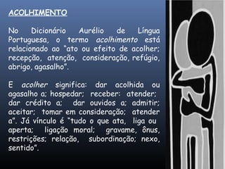 ACOLHIMENTO
No Dicionário Aurélio de Língua
Portuguesa, o termo acolhimento está
relacionado ao “ato ou efeito de acolher;
recepção, atenção, consideração, refúgio,
abrigo, agasalho”.
E acolher significa: dar acolhida ou
agasalho a; hospedar; receber: atender;
dar crédito a; dar ouvidos a; admitir;
aceitar; tomar em consideração; atender
a”. Já vínculo é “tudo o que ata, liga ou
aperta; ligação moral; gravame, ônus,
restrições; relação, subordinação; nexo,
sentido”.
 
