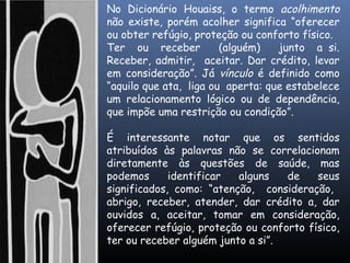 No Dicionário Houaiss, o termo acolhimento
não existe, porém acolher significa “oferecer
ou obter refúgio, proteção ou conforto físico.
Ter ou receber (alguém) junto a si.
Receber, admitir, aceitar. Dar crédito, levar
em consideração”. Já vínculo é definido como
“aquilo que ata, liga ou aperta: que estabelece
um relacionamento lógico ou de dependência,
que impõe uma restrição ou condição”.
É interessante notar que os sentidos
atribuídos às palavras não se correlacionam
diretamente às questões de saúde, mas
podemos identificar alguns de seus
significados, como: “atenção, consideração,
abrigo, receber, atender, dar crédito a, dar
ouvidos a, aceitar, tomar em consideração,
oferecer refúgio, proteção ou conforto físico,
ter ou receber alguém junto a si”.
 