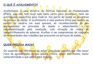 O QUE É ACOLHIMENTO?
Acolhimento é uma diretriz da Política Nacional de Humanização
(PNH), que não tem local nem hora certa para acontecer, nem um
profissional específico para fazê-lo: faz parte de todos os encontros
do serviço de saúde. O acolhimento é uma postura ética que implica na
escuta do usuário em suas queixas, no reconhecimento do seu
protagonismo no processo de saúde e adoecimento, e na
responsabilização pela resolução, com ativação de redes de
compartilhamento de saberes. Acolher é um compromisso de resposta
às necessidades dos cidadãos que procuram os serviços de saúde.
QUEM PRECISA MAIS?
Os usuários que têm sinais de maior gravidade, aqueles que têm maior
risco de agravamento do seu quadro clínico, maior sofrimento, maior
vulnerabilidade e que estão mais frágeis.
 