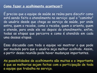 Como fazer o acolhimento acontecer?
É preciso que a equipe de saúde se reúna para discutir como
está sendo feito o atendimento no serviço: qual o "caminho"
do usuário desde que chega ao serviço de saúde, por onde
entra, quem o recebe, como o recebe, quem o orienta, quem
o atende, para onde ele vai depois do atendimento, enfim,
todas as etapas que percorre e como é atendido em cada
uma dessas etapas.
Essa discussão com toda a equipe vai mostrar o que pode
ser mudado para que o usuário seja melhor acolhido. Assim,
a partir dessa reunião pode haver mudanças importantes.
As possibilidades de acolhimento são muitas e o importante
é que as melhorias sejam feitas com a participação de toda
a equipe que trabalha no serviço.
 