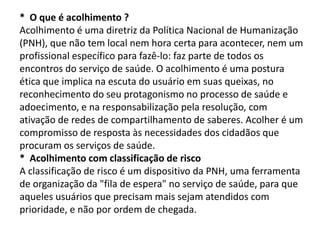 * O que é acolhimento ?
Acolhimento é uma diretriz da Política Nacional de Humanização
(PNH), que não tem local nem hora certa para acontecer, nem um
profissional específico para fazê-lo: faz parte de todos os
encontros do serviço de saúde. O acolhimento é uma postura
ética que implica na escuta do usuário em suas queixas, no
reconhecimento do seu protagonismo no processo de saúde e
adoecimento, e na responsabilização pela resolução, com
ativação de redes de compartilhamento de saberes. Acolher é um
compromisso de resposta às necessidades dos cidadãos que
procuram os serviços de saúde.
* Acolhimento com classificação de risco
A classificação de risco é um dispositivo da PNH, uma ferramenta
de organização da "fila de espera" no serviço de saúde, para que
aqueles usuários que precisam mais sejam atendidos com
prioridade, e não por ordem de chegada.
 