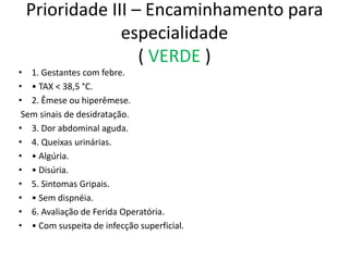 Prioridade III – Encaminhamento para
especialidade
( VERDE )
• 1. Gestantes com febre.
• • TAX < 38,5 °C.
• 2. Êmese ou hiperêmese.
Sem sinais de desidratação.
• 3. Dor abdominal aguda.
• 4. Queixas urinárias.
• • Algúria.
• • Disúria.
• 5. Sintomas Gripais.
• • Sem dispnéia.
• 6. Avaliação de Ferida Operatória.
• • Com suspeita de infecção superficial.
 
