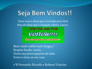 Deus nunca disse que a jornada seria fácil. 
Mas ele disse que a chegada valeria a pena. 
Bem vindo enfim você chegou ! 
Respire fundo, sorria … 
Deixe sua preocupações de lado 
Entre e sinta-se em casa 
7°B Fernando Ricardo e Robson Vinicius 
 