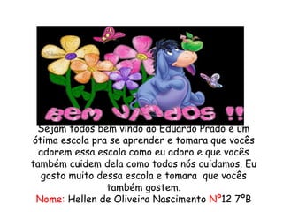 Sejam todos bem vindo ao Eduardo Prado é um 
ótima escola pra se aprender e tomara que vocês 
adorem essa escola como eu adoro e que vocês 
também cuidem dela como todos nós cuidamos. Eu 
gosto muito dessa escola e tomara que vocês 
também gostem. 
Nome: Hellen de Oliveira Nascimento Nº12 7ºB 
 