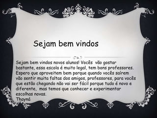 Sejam bem vindos 
Sejam bem vindos novos alunos! Vocês vão gostar 
bastante, essa escola é muito legal, tem bons professores. 
Espero que aproveitem bem porque quando vocês saírem 
vão sentir muita faltas dos amigos, professores, para vocês 
que estão chegando não vai ser fácil porque tudo é novo e 
diferente, mas temos que conhecer e experimentar 
escolhas novas. 
Thayná 
 