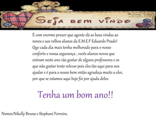 É com enorme prazer que agente dá as boas vindas ao 
novos e aos velhos alunos da E.M.E.F Eduardo Prado! 
Que cada dia mais tenha melhorado para o nosso 
conforto e nossa segurança , vocês alunos novos que 
entram neste ano vão gostar de alguns professores e os 
que não gostar tente relevar pois eles tão aqui para nos 
ajudar e é para o nosso bem então agradeça muito a eles, 
por que se estamos aqui hoje foi por ajuda deles. 
Tenha um bom ano!! 
Nomes:Nikolly Bruna e Stephani Ferreira. 
 