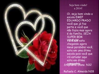 Seja bem vindo! 
a 2014! 
Oi, seja bem vindo a 
escola EMEF 
EDUARDO PRADO 
você que já faz 
parte e você que 
não fazia mas agora 
é da família. SEJA 
SUPER BEM 
VINDO!!! 
Você que esta 
chegando agora 
meus parabéns você, 
esta em uma ótima 
escola pois você que 
irá estudar aqui 
esta em ótima 
companhia. 
Stephanie Diana N32 
Rafaela C. Almeida N28 
 