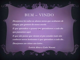 BEM – VINDO 
Desejamos há todos os alunos novos que acabaram de 
chegar, que gostem da nossa escola. 
E que aprendem o quanto nos aprendemos a cada dia 
que passamos aqui. 
E que não pense que vieram só pra estudar mais sim 
conhecer novos horizontes é que aprendam a cada dia . 
Desejamos um ótimo ano letivo . 
Leticia Alves e Carla Noemi. 
 