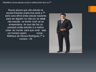 Parabéns novos alunos novos e velhos bom ano na 7º 
Novos alunos que vão estuda na 
escola Eduardo prado boa sorte a 7º 
série cera difícil então estude bastante 
para ser alguém na vida por se você 
não estudar na frente você vai se 
arrependeria do que não fez no 
passado então estudar é a melhor 
coisa do mundo para que você seja 
um homem assim nome : 
Matheus de Olivera Rodrigues 7º a 
numero : 24 
 