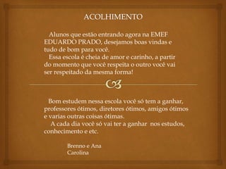 Alunos que estão entrando agora na EMEF 
EDUARDO PRADO, desejamos boas vindas e 
tudo de bom para você. 
Essa escola é cheia de amor e carinho, a partir 
do momento que você respeita o outro você vai 
ser respeitado da mesma forma! 
Bom estudem nessa escola você só tem a ganhar, 
professores ótimos, diretores ótimos, amigos ótimos 
e varias outras coisas ótimas. 
A cada dia você só vai ter a ganhar nos estudos, 
conhecimento e etc. 
Brenno e Ana 
Carolina 
 