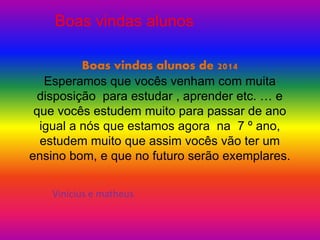 Boas vindas alunos 
Boas vindas alunos de 2014 
Esperamos que vocês venham com muita 
disposição para estudar , aprender etc. … e 
que vocês estudem muito para passar de ano 
igual a nós que estamos agora na 7 º ano, 
estudem muito que assim vocês vão ter um 
ensino bom, e que no futuro serão exemplares. 
Vinicius e matheus 
 