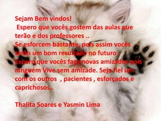 Sejam Bem vindos! 
Espero que vocês gostem das aulas que 
terão e dos professores .. 
Se esforcem bastante, pois assim vocês 
terão um bom resultado no futuro . 
Espero que vocês faça novas amizades pois 
ninguém Vive sem amizade. Seja fiel um 
com os outros , pacientes , esforçados e 
caprichosos.. 
Thalita Soares e Yasmin Lima 
 