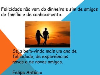Felicidade não vem do dinheiro e sim de amigos 
de família e de conhecimento. 
Seja bem-vindo mais um ano de 
felicidade, de experiências 
novas e de novos amigos. 
Felipe Antônio 
 
