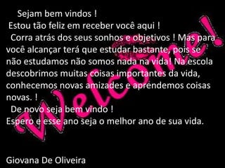 Sejam bem vindos ! 
Estou tão feliz em receber você aqui ! 
Corra atrás dos seus sonhos e objetivos ! Mas para 
você alcançar terá que estudar bastante, pois se 
não estudamos não somos nada na vida! Na escola 
descobrimos muitas coisas importantes da vida, 
conhecemos novas amizades e aprendemos coisas 
novas. ! 
De novo seja bem vindo ! 
Espero e esse ano seja o melhor ano de sua vida. 
Giovana De Oliveira 
 