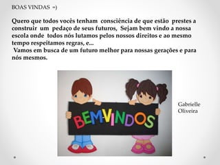BOAS VINDAS =) 
Quero que todos vocês tenham consciência de que estão prestes a 
construir um pedaço de seus futuros, Sejam bem vindo a nossa 
escola onde todos nós lutamos pelos nossos direitos e ao mesmo 
tempo respeitamos regras, e... 
Vamos em busca de um futuro melhor para nossas gerações e para 
nós mesmos. 
Gabrielle 
Oliveira 
 