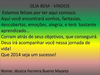 SEJA BEM - VINDOS 
Estamos felizes por ter aqui conosco. 
Aqui você encontrará sonhos, fantasias, 
descobertas, emoções, alegria, e terá bastante 
aprendizado… 
Corram atrás de seus objetivos, que conseguirá. 
Deus irá acompanhar você nessa jornada de 
vida! 
Que 2014 seja um sucesso! 
Nome: Jéssica Ferreira Bueno Mazeto 
 
