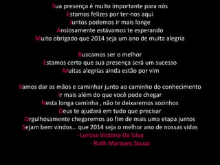 Sua presença é muito importante para nós 
Estamos felizes por ter-nos aqui 
Juntos podemos ir mais longe 
Ansiosamente estávamos te esperando 
Muito obrigado que 2014 seja um ano de muita alegria 
Buscamos ser o melhor 
Estamos certo que sua presença será um sucesso 
Muitas alegrias ainda estão por vim 
Vamos dar as mãos e caminhar junto ao caminho do conhecimento 
Ir mais além do que você pode chegar 
Nesta longa caminha , não te deixaremos sozinhos 
Deus te ajudará em tudo que precisar 
Orgulhosamente chegaremos ao fim de mais uma etapa juntos 
Sejam bem vindos… que 2014 seja o melhor ano de nossas vidas 
- Larissa Victória Da Silva 
- Ruth Marques Souza 
 