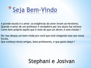 *Seja Bem-Vindo 
A grande escola é o amor: as exigências do amor levam ao heroísmo. 
Quando o amor de um professor é verdadeiro por seu aluno faz estimar 
Como bem próprio aquilo que é mais do que um dever, é uma missão ! 
Por isso desejo um bem-vindo pra você que está chegando esse ano nessa 
Escola. 
Que conheça novos amigos, bons professores, e que goste daqui ! 
Stephani e Josivan 
 